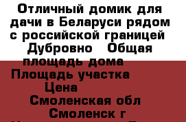 Отличный домик для дачи в Беларуси рядом с российской границей. Дубровно › Общая площадь дома ­ 50 › Площадь участка ­ 200 › Цена ­ 600 000 - Смоленская обл., Смоленск г. Недвижимость » Дома, коттеджи, дачи продажа   . Смоленская обл.,Смоленск г.